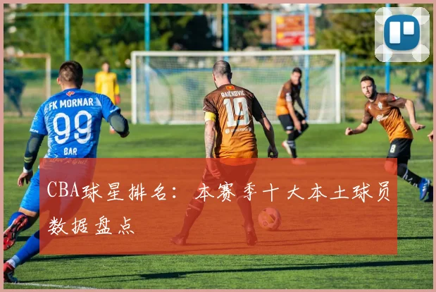 CBA球星排名：本赛季十大本土球员数据盘点