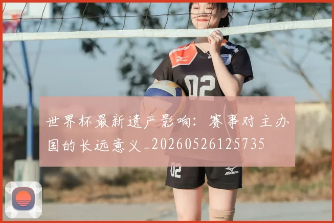世界杯最新遗产影响:赛事对主办国的长远意义_20260526125735