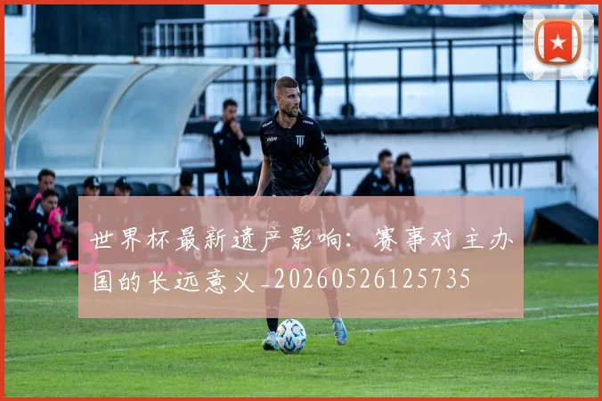 世界杯最新遗产影响：赛事对主办国的长远意义_20260526125735