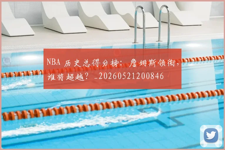 NBA 历史总得分榜:詹姆斯领衔,谁将超越?_20260521200846