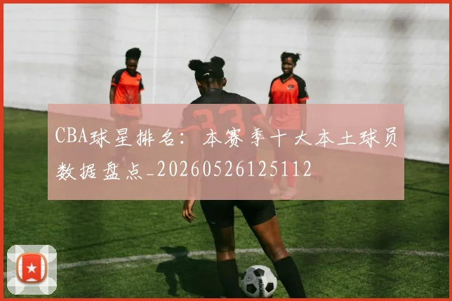 CBA球星排名：本赛季十大本土球员数据盘点_20260526125112