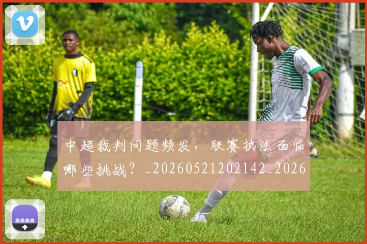 中超裁判问题频发,联赛执法面临哪些挑战?_20260521202142_20260608142613